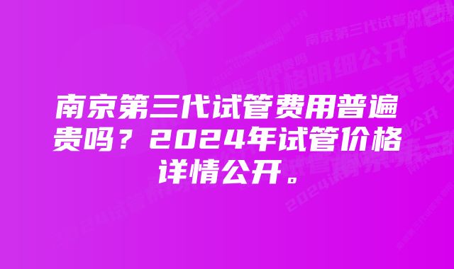 南京第三代试管费用普遍贵吗?2024年试管价格详情公开。