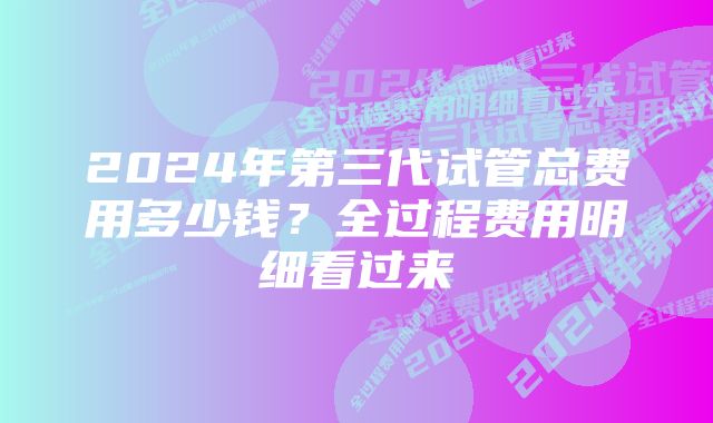 2024年第三代试管总费用多少钱?全过程费用明细看过来
