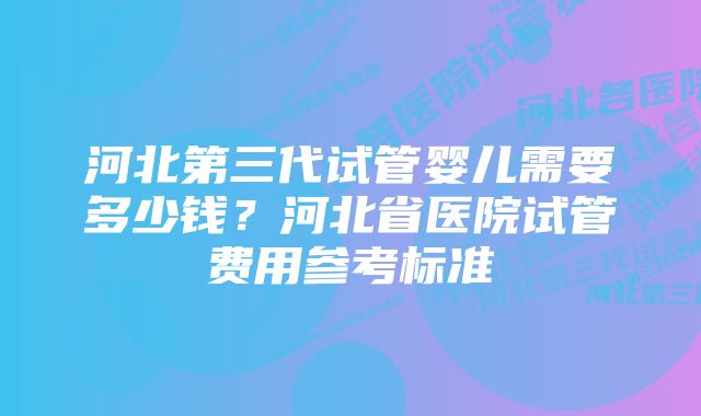 河北第三代试管婴儿需要多少钱?河北省医院试管费用参考标准