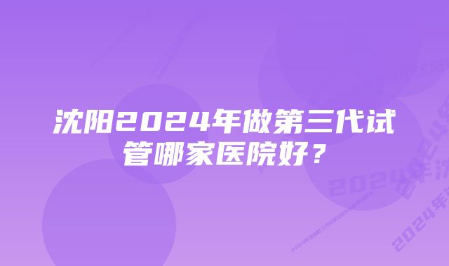 沈阳2024年做第三代试管哪家医院好?