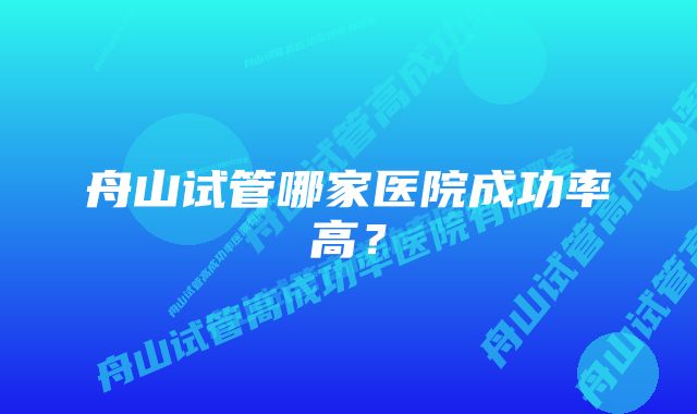 舟山试管哪家医院成功率高?