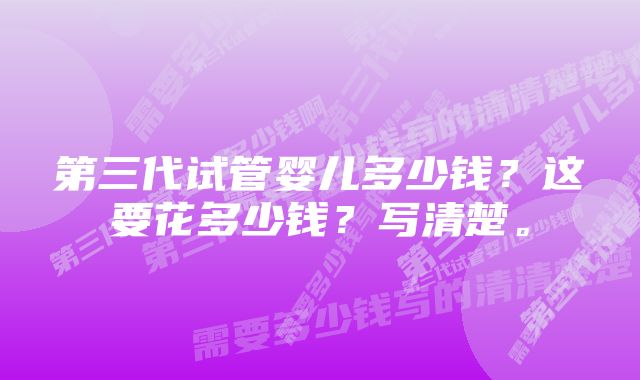 第三代试管婴儿多少钱?这要花多少钱?写清楚。