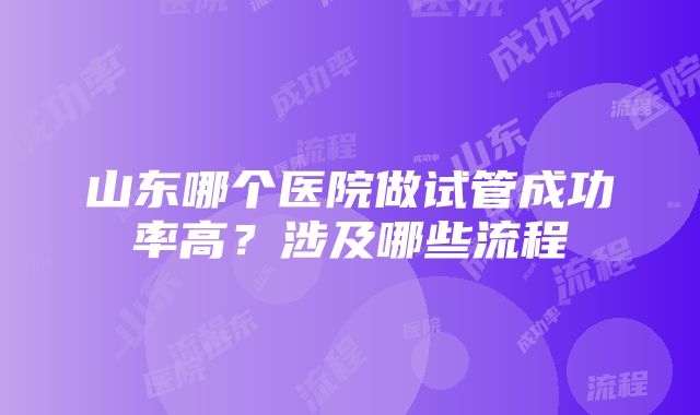 山东哪个医院做试管成功率高?涉及哪些流程