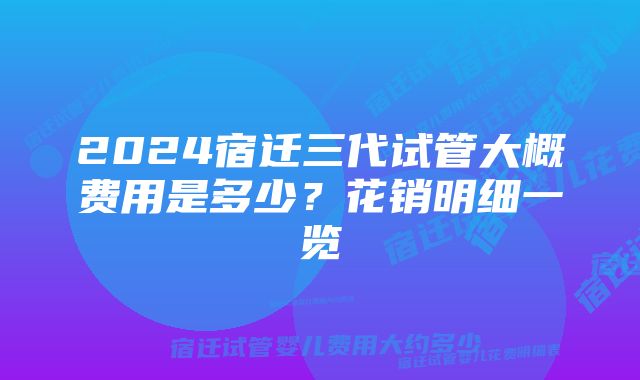 2024宿迁三代试管大概费用是多少?花销明细一览