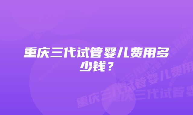 重庆三代试管婴儿费用多少钱?