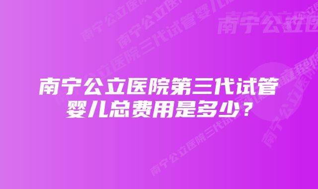 南宁公立医院第三代试管婴儿总费用是多少?