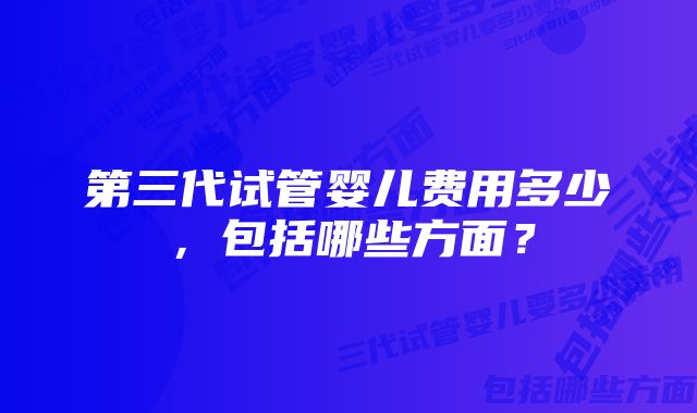 第三代试管婴儿费用多少,包括哪些方面?