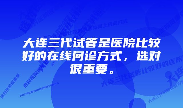 大连三代试管是医院比较好的在线问诊方式,选对很重要。