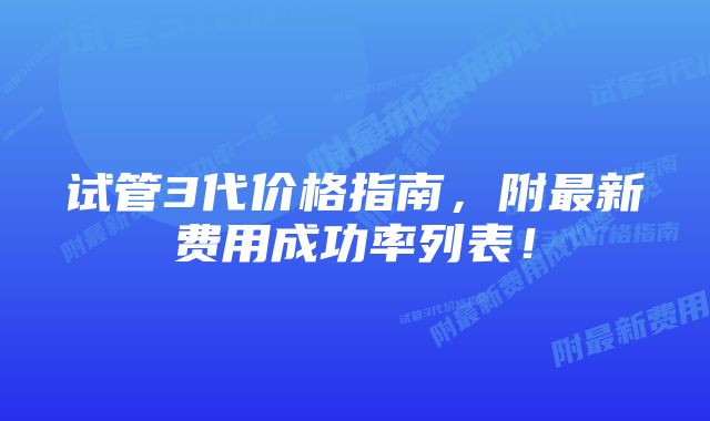 试管3代价格指南,附最新费用成功率列表!