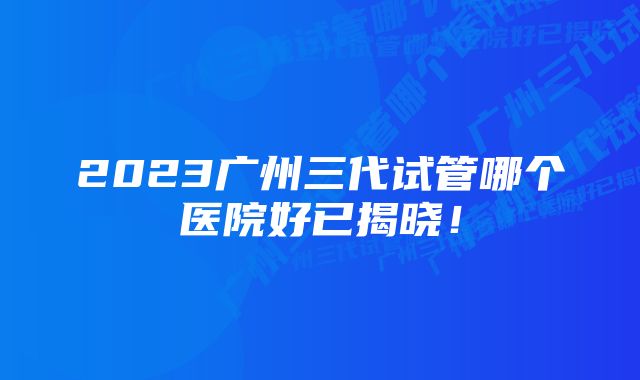 2023广州三代试管哪个医院好已揭晓!