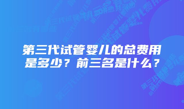 第三代试管婴儿的总费用是多少?前三名是什么?