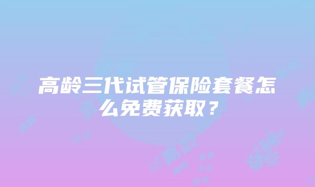 高龄三代试管保险套餐怎么免费获取?