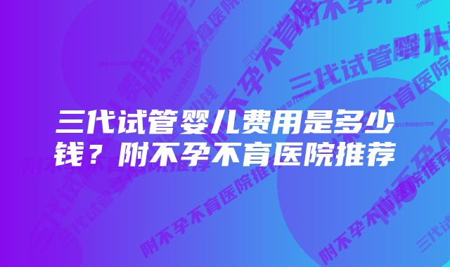 三代试管婴儿费用是多少钱?附不孕不育医院推荐