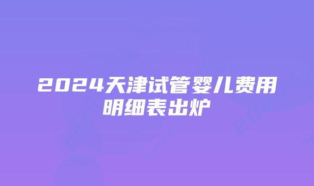 2024天津试管婴儿费用明细表出炉