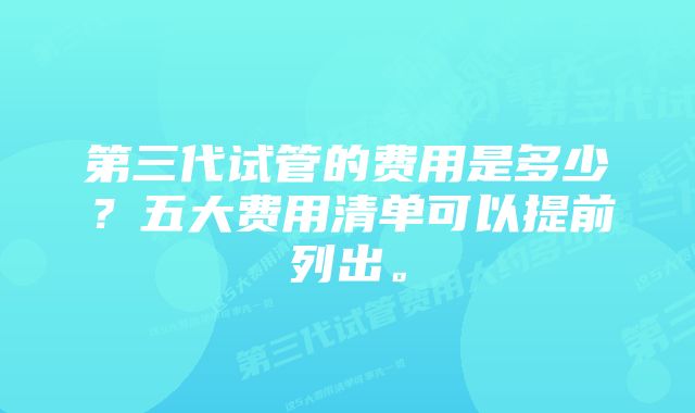 第三代试管的费用是多少?五大费用清单可以提前列出。