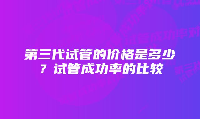 第三代试管的价格是多少?试管成功率的比较
