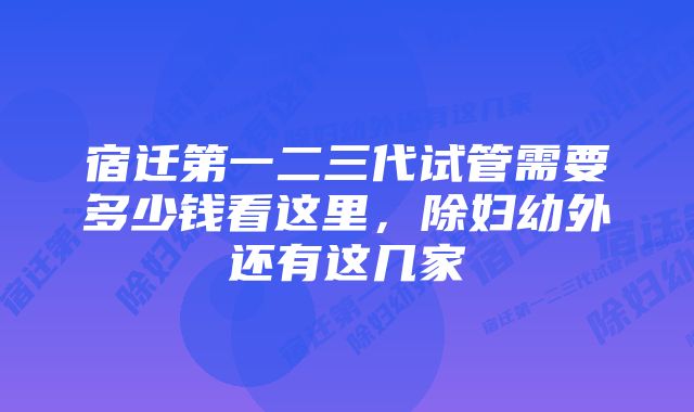 宿迁第一二三代试管需要多少钱看这里,除妇幼外还有这几家