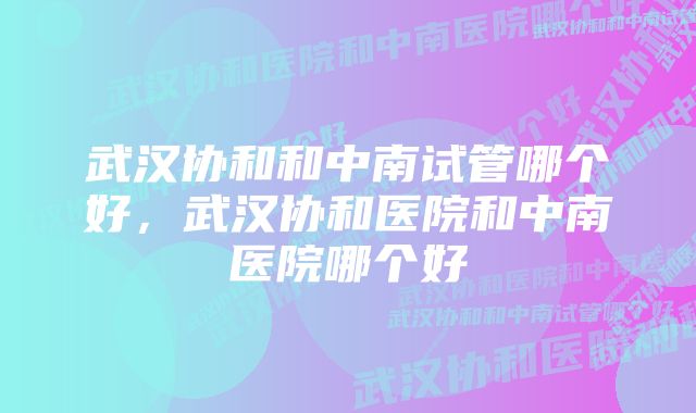 武汉协和和中南试管哪个好,武汉协和医院和中南医院哪个好