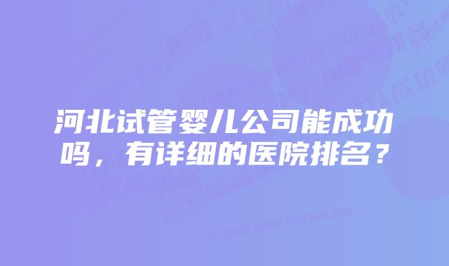 河北试管婴儿公司能成功吗,有详细的医院排名?