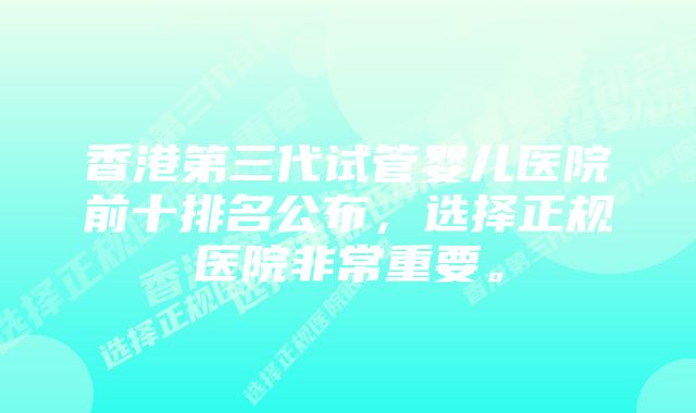 香港第三代试管婴儿医院前十排名公布,选择正规医院非常重要。
