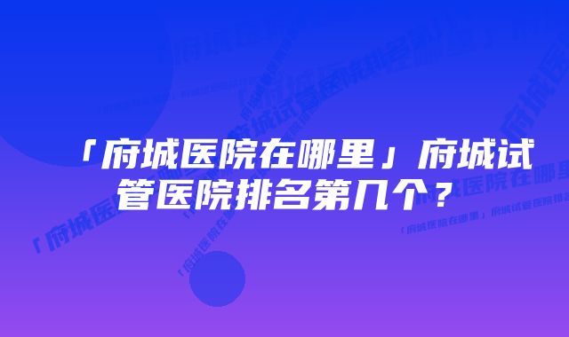 「府城医院在哪里」府城试管医院排名第几个?