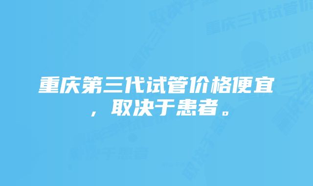 重庆第三代试管价格便宜,取决于患者。