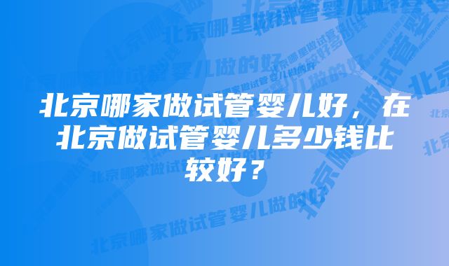 北京哪家做试管婴儿好,在北京做试管婴儿多少钱比较好?
