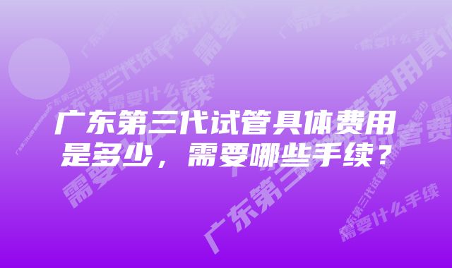 广东第三代试管具体费用是多少,需要哪些手续?