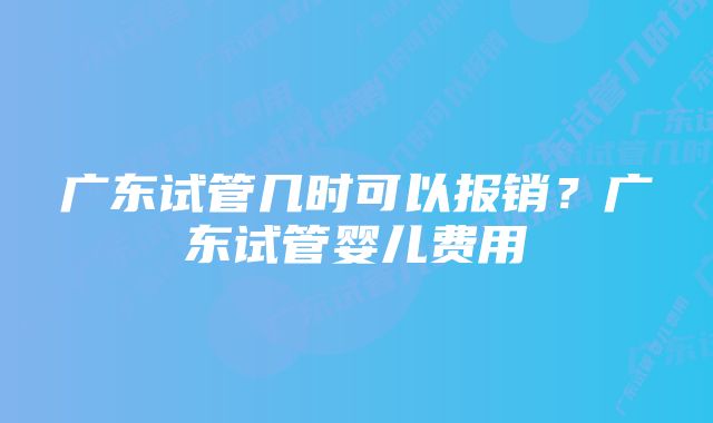 广东试管几时可以报销?广东试管婴儿费用