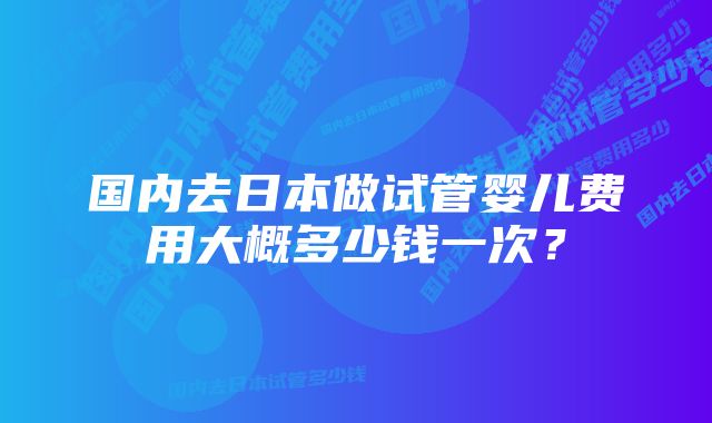 国内去日本做试管婴儿费用大概多少钱一次?