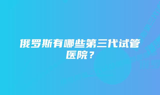 俄罗斯有哪些第三代试管医院?