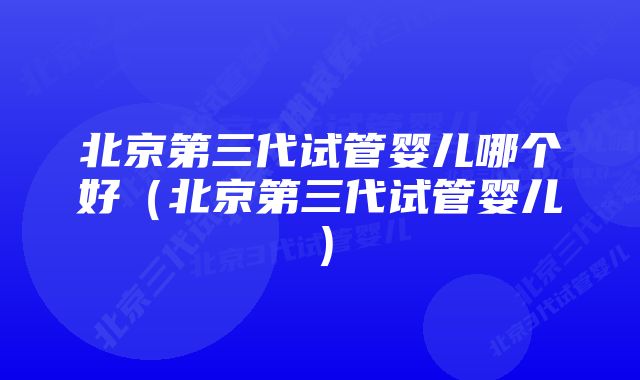 北京第三代试管婴儿哪个好(北京第三代试管婴儿)