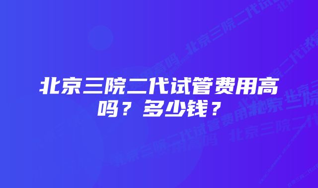 北京三院二代试管费用高吗?多少钱?