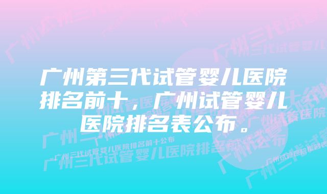 广州第三代试管婴儿医院排名前十,广州试管婴儿医院排名表公布。