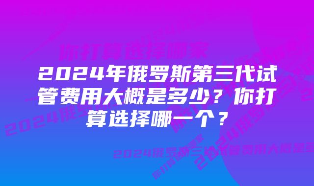2024年俄罗斯第三代试管费用大概是多少?你打算选择哪一个?