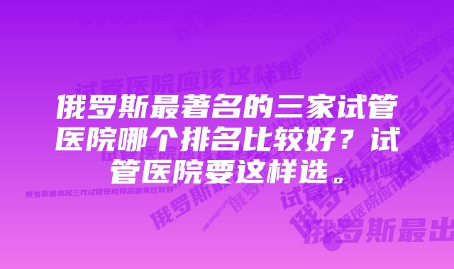 俄罗斯最著名的三家试管医院哪个排名比较好?试管医院要这样选。