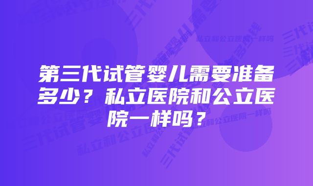 第三代试管婴儿需要准备多少?私立医院和公立医院一样吗?