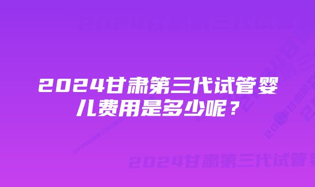 2024甘肃第三代试管婴儿费用是多少呢?