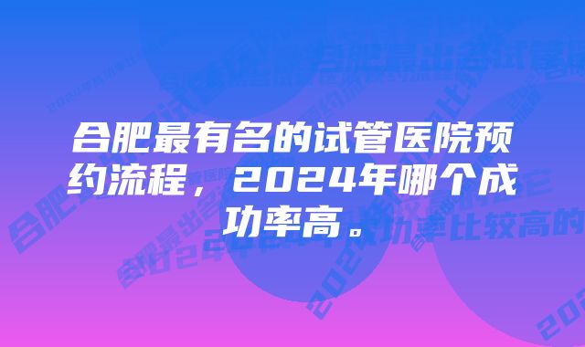 合肥最有名的试管医院预约流程,2024年哪个成功率高。