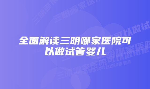 全面解读三明哪家医院可以做试管婴儿