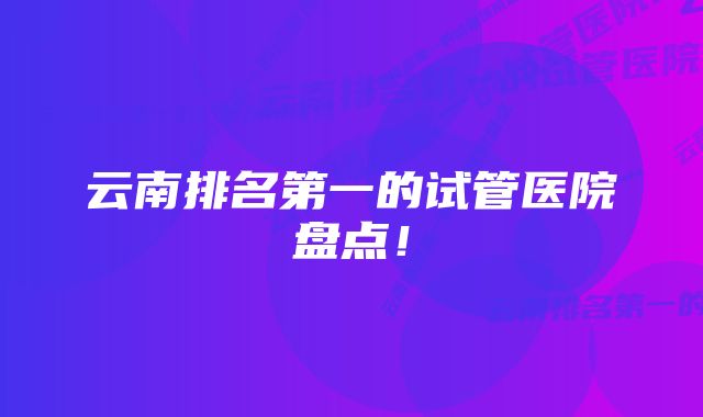 云南排名第一的试管医院盘点!