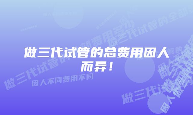 做三代试管的总费用因人而异!