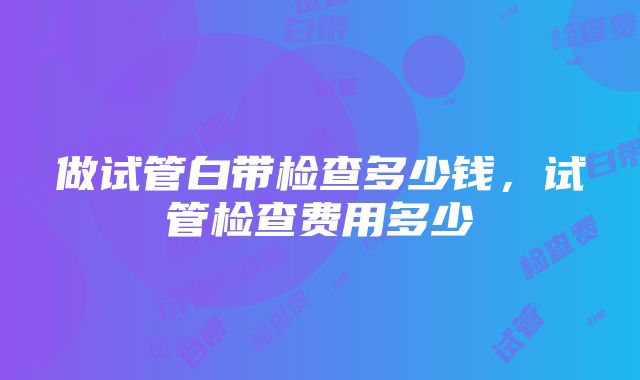 做试管白带检查多少钱,试管检查费用多少