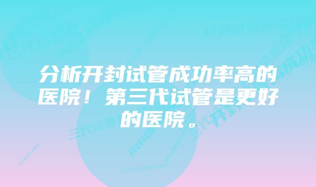 分析开封试管成功率高的医院!第三代试管是更好的医院。