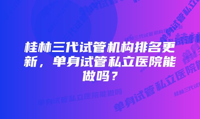 桂林三代试管机构排名更新,单身试管私立医院能做吗?