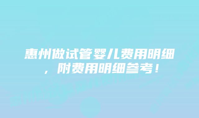 惠州做试管婴儿费用明细,附费用明细参考!