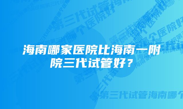 海南哪家医院比海南一附院三代试管好?