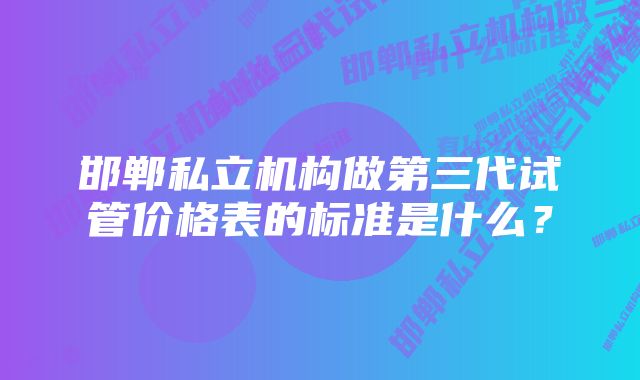 邯郸私立机构做第三代试管价格表的标准是什么?