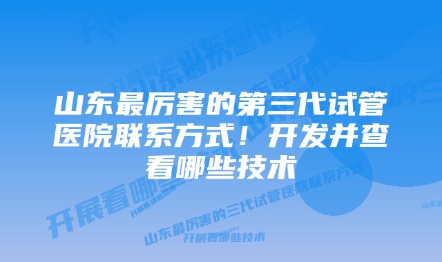 山东最厉害的第三代试管医院联系方式!开发并查看哪些技术
