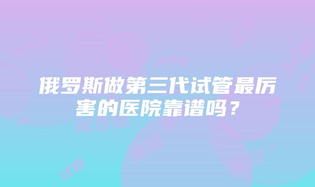 俄罗斯做第三代试管最厉害的医院靠谱吗?